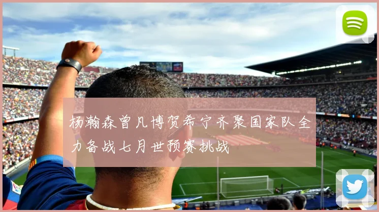 杨瀚森曾凡博贺希宁齐聚国家队全力备战七月世预赛挑战