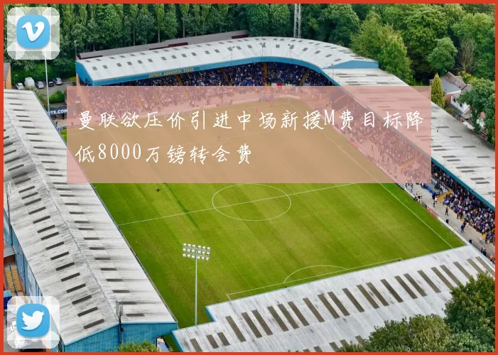 曼联欲压价引进中场新援M费目标降低8000万镑转会费