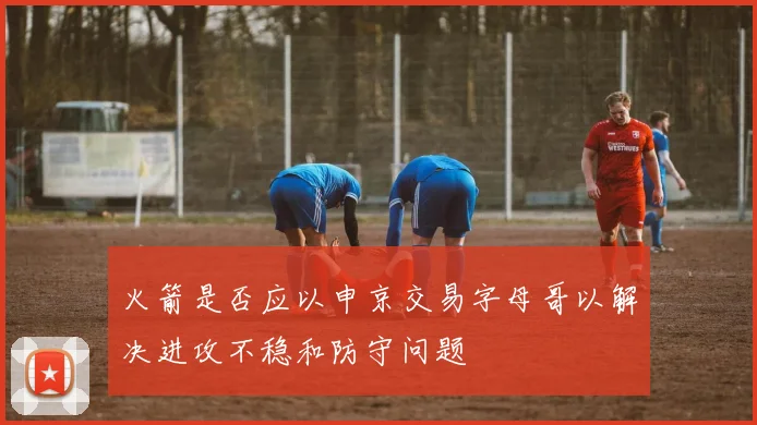 火箭是否应以申京交易字母哥以解决进攻不稳和防守问题