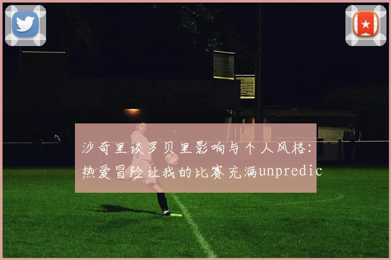 沙奇里谈罗贝里影响与个人风格：热爱冒险让我的比赛充满unpredictability