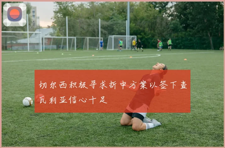 切尔西积极寻求折中方案以签下查瓦利亚信心十足