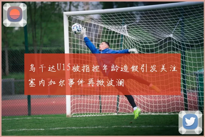 乌干达U15被指控年龄造假引发关注塞内加尔事件再掀波澜