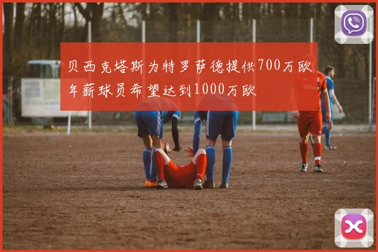 贝西克塔斯为特罗萨德提供700万欧年薪球员希望达到1000万欧