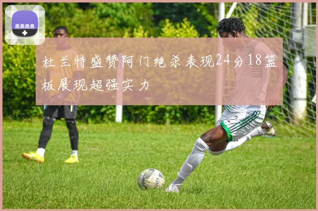 杜兰特盛赞阿门绝杀表现24分18篮板展现超强实力
