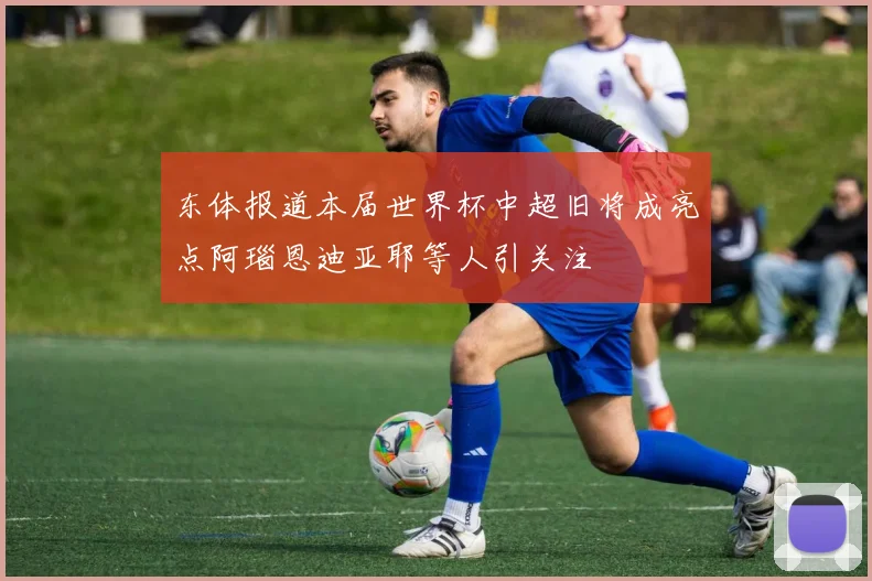 东体报道本届世界杯中超旧将成亮点阿瑙恩迪亚耶等人引关注