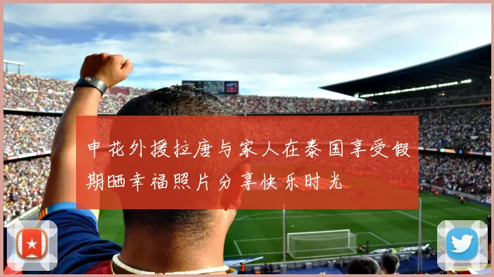 申花外援拉唐与家人在泰国享受假期晒幸福照片分享快乐时光