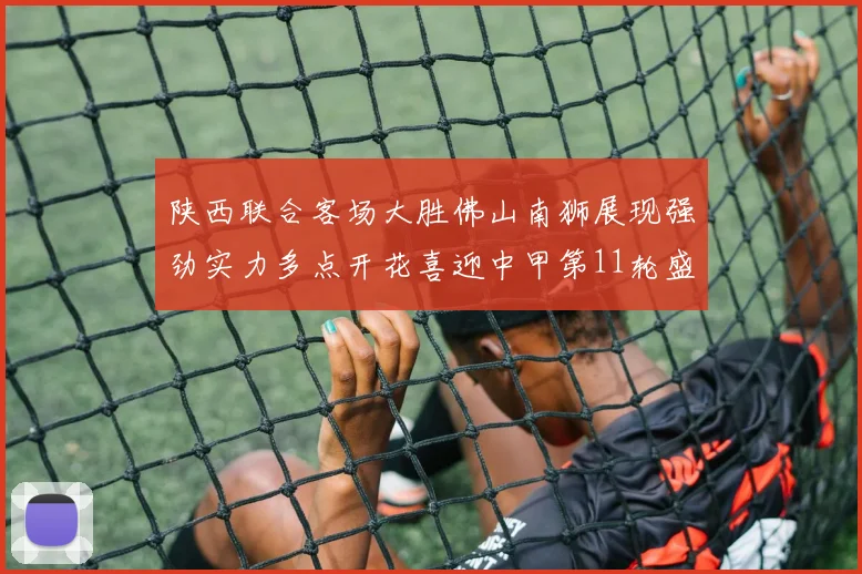 陕西联合客场大胜佛山南狮展现强劲实力多点开花喜迎中甲第11轮盛宴