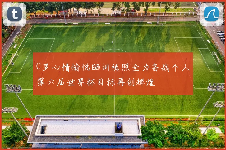 C罗心情愉悦晒训练照全力备战个人第六届世界杯目标再创辉煌