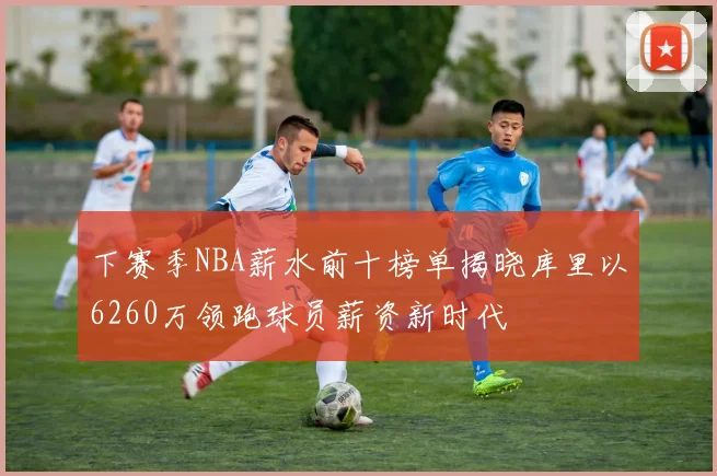下赛季NBA薪水前十榜单揭晓库里以6260万领跑球员薪资新时代