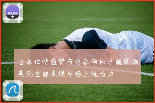 吉尔伯特盛赞布伦森领袖才能圆满展现全能表现与场上统治力