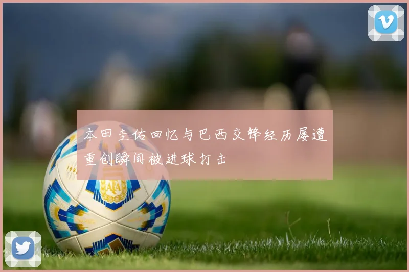 本田圭佑回忆与巴西交锋经历屡遭重创瞬间被进球打击