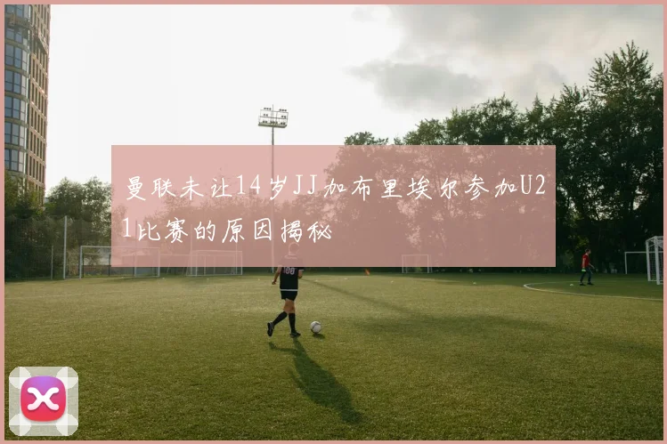 曼联未让14岁JJ加布里埃尔参加U21比赛的原因揭秘