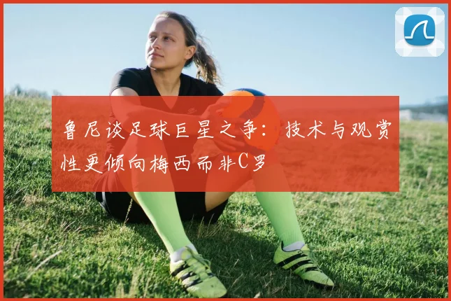 鲁尼谈足球巨星之争：技术与观赏性更倾向梅西而非C罗