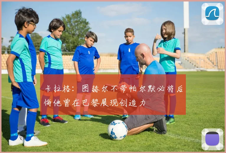 卡拉格：图赫尔不带帕尔默必将后悔他曾在巴黎展现创造力