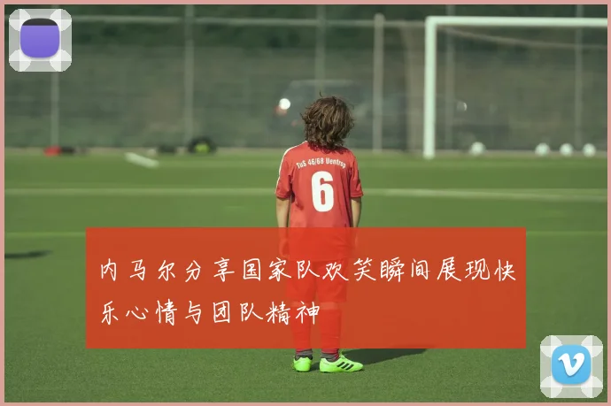 内马尔分享国家队欢笑瞬间展现快乐心情与团队精神