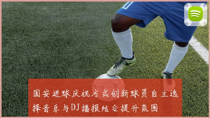 国安进球庆祝方式创新球员自主选择音乐与DJ播报结合提升氛围