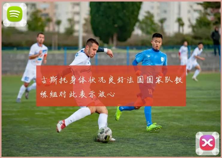 古斯托身体状况良好法国国家队教练组对此表示放心