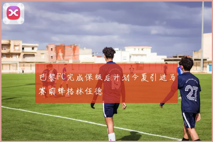 巴黎FC完成保级后计划今夏引进马赛前锋格林伍德