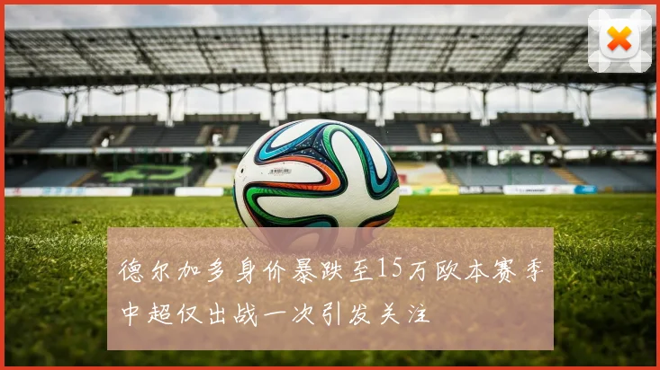 德尔加多身价暴跌至15万欧本赛季中超仅出战一次引发关注