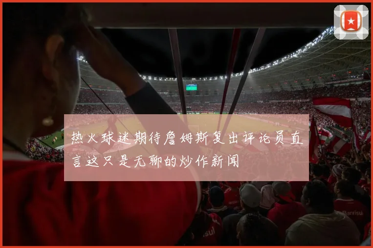 热火球迷期待詹姆斯复出评论员直言这只是无聊的炒作新闻