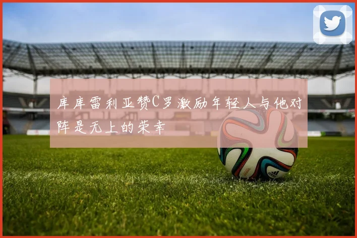 库库雷利亚赞C罗激励年轻人与他对阵是无上的荣幸