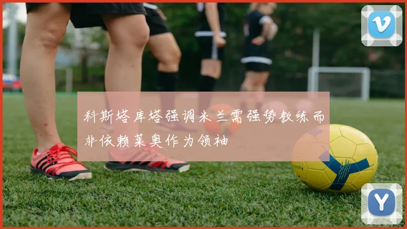 科斯塔库塔强调米兰需强势教练而非依赖莱奥作为领袖