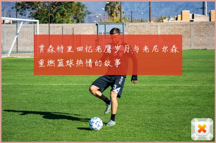 贾森特里回忆老鹰岁月与老尼尔森重燃篮球热情的故事