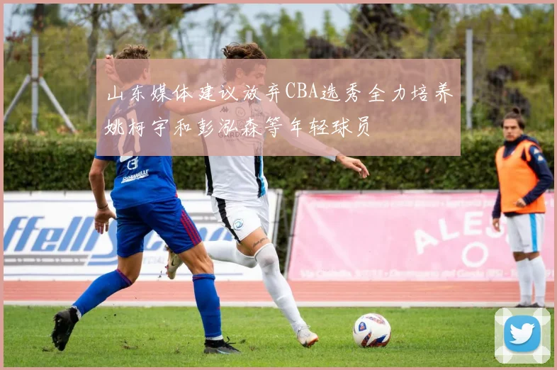 山东媒体建议放弃CBA选秀全力培养姚柯宇和彭泓森等年轻球员