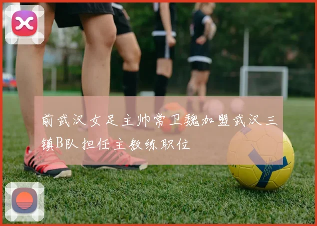 前武汉女足主帅常卫魏加盟武汉三镇B队担任主教练职位