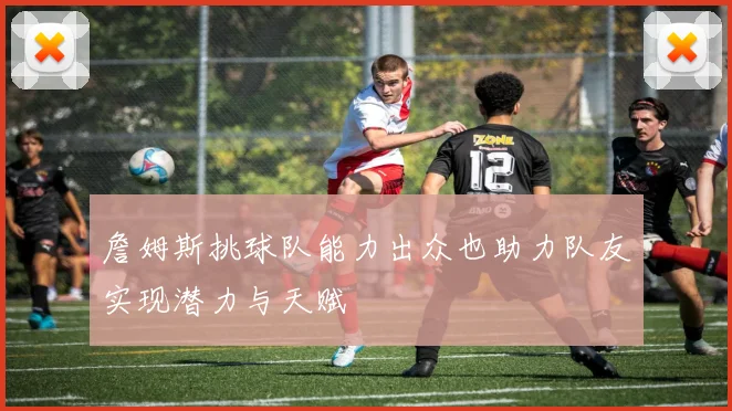 詹姆斯挑球队能力出众也助力队友实现潜力与天赋