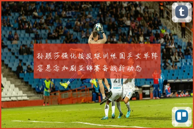 孙颖莎强化接发球训练国乒女单阵容悬念加剧亚锦赛备战新动态